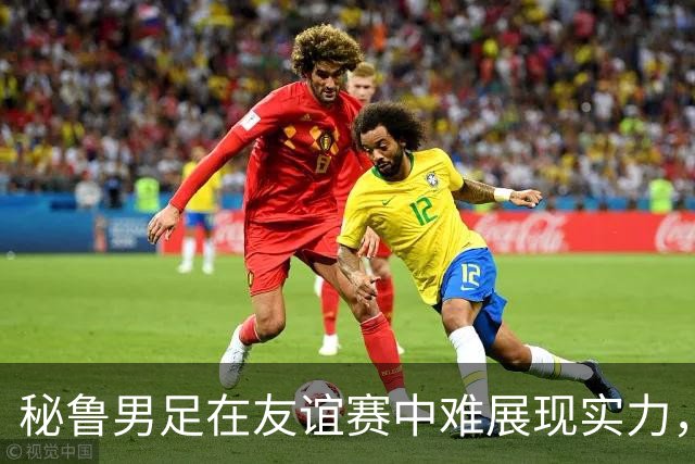 秘鲁男足在友谊赛中难展现实力，西班牙男足则注重替补调配